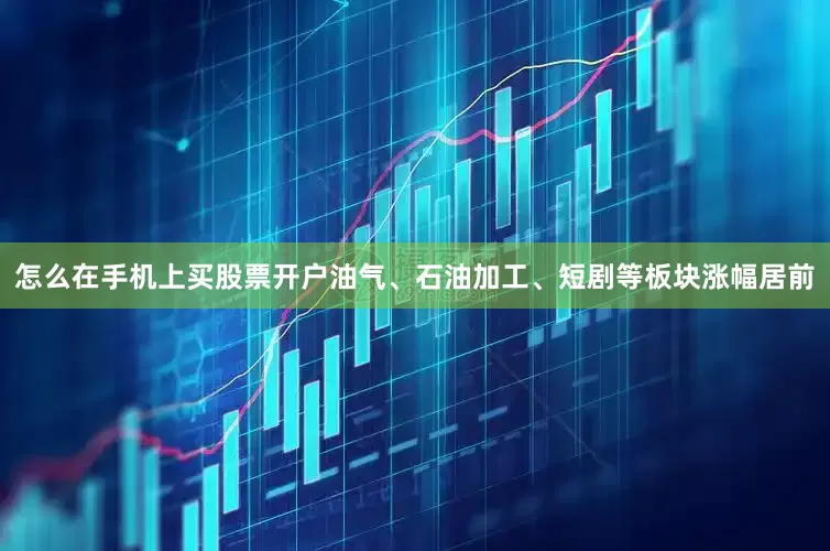 怎么在手机上买股票开户油气、石油加工、短剧等板块涨幅居前