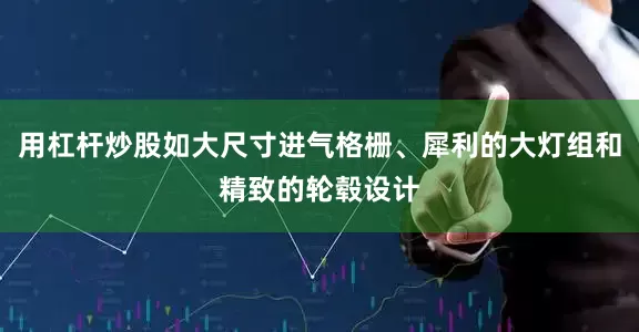 用杠杆炒股如大尺寸进气格栅、犀利的大灯组和精致的轮毂设计