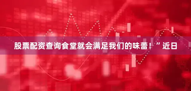 股票配资查询食堂就会满足我们的味蕾！”近日