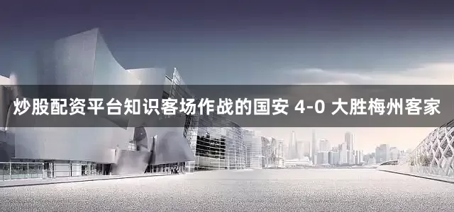 炒股配资平台知识客场作战的国安 4-0 大胜梅州客家