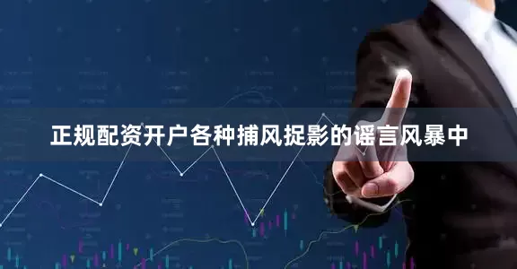 正规配资开户各种捕风捉影的谣言风暴中