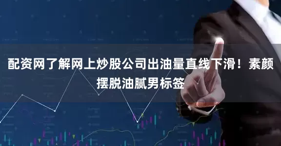 配资网了解网上炒股公司出油量直线下滑！素颜摆脱油腻男标签
