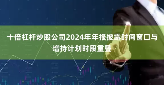 十倍杠杆炒股公司2024年年报披露时间窗口与增持计划时段重叠