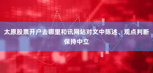 太原股票开户去哪里和讯网站对文中陈述、观点判断保持中立