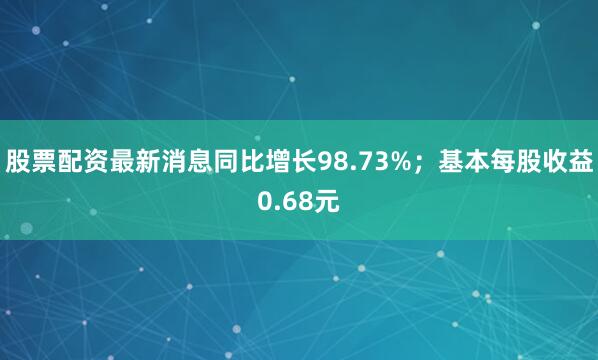 股票配资最新消息同比增长98.73%；基本每股收益0.68元
