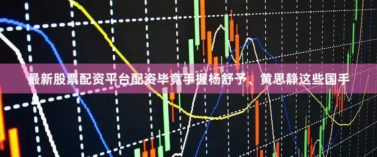 最新股票配资平台配资毕竟手握杨舒予、黄思静这些国手