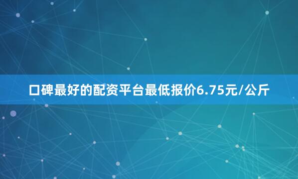 口碑最好的配资平台最低报价6.75元/公斤