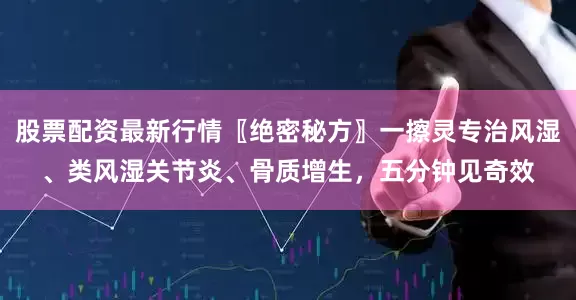 股票配资最新行情〖绝密秘方〗一擦灵专治风湿、类风湿关节炎、骨质增生，五分钟见奇效