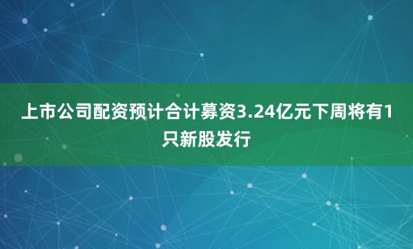 上市公司配资预计合计募资3.24亿元下周将有1只新股发行