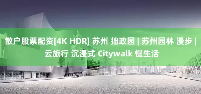 散户股票配资[4K HDR] 苏州 拙政园 | 苏州园林 漫步 | 云旅行 沉浸式 Citywalk 慢生活